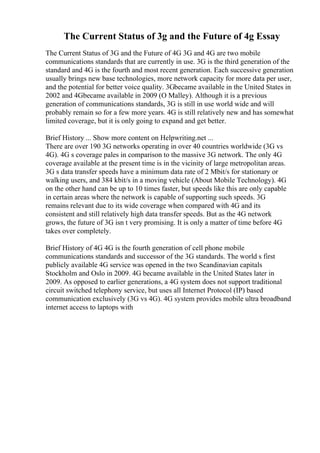 The Current Status of 3g and the Future of 4g Essay
The Current Status of 3G and the Future of 4G 3G and 4G are two mobile
communications standards that are currently in use. 3G is the third generation of the
standard and 4G is the fourth and most recent generation. Each successive generation
usually brings new base technologies, more network capacity for more data per user,
and the potential for better voice quality. 3Gbecame available in the United States in
2002 and 4Gbecame available in 2009 (O Malley). Although it is a previous
generation of communications standards, 3G is still in use world wide and will
probably remain so for a few more years. 4G is still relatively new and has somewhat
limited coverage, but it is only going to expand and get better.
Brief History ... Show more content on Helpwriting.net ...
There are over 190 3G networks operating in over 40 countries worldwide (3G vs
4G). 4G s coverage pales in comparison to the massive 3G network. The only 4G
coverage available at the present time is in the vicinity of large metropolitan areas.
3G s data transfer speeds have a minimum data rate of 2 Mbit/s for stationary or
walking users, and 384 kbit/s in a moving vehicle (About Mobile Technology). 4G
on the other hand can be up to 10 times faster, but speeds like this are only capable
in certain areas where the network is capable of supporting such speeds. 3G
remains relevant due to its wide coverage when compared with 4G and its
consistent and still relatively high data transfer speeds. But as the 4G network
grows, the future of 3G isn t very promising. It is only a matter of time before 4G
takes over completely.
Brief History of 4G 4G is the fourth generation of cell phone mobile
communications standards and successor of the 3G standards. The world s first
publicly available 4G service was opened in the two Scandinavian capitals
Stockholm and Oslo in 2009. 4G became available in the United States later in
2009. As opposed to earlier generations, a 4G system does not support traditional
circuit switched telephony service, but uses all Internet Protocol (IP) based
communication exclusively (3G vs 4G). 4G system provides mobile ultra broadband
internet access to laptops with
 