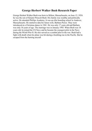George Herbert Walker Bush Research Paper
George Herbert Walker Bush was born in Milton, Massachusetts, on June 12, 1924.
he was the son of Senator Prescott Bush. His family was wealthy and politically
active. He attended Phillips Academy. It was an elite boarding school in Andover,
Massachusetts. He started to date his future wife, Barbara Pierce. They were
introduced at a Christmas dance in 1941. He was only 17 years old and Barbara
was only 16 years of age. The marriage was in January 1945. When Bush was 18
years old, he joined the US Navy and he became the youngest pilot in the Navy
during the World War II. He also served as a combat pilot in the war. Bush had a
fight with death when his plane was hit during a bombing run in the Pacific. But he
escaped from the burning aircraft
 