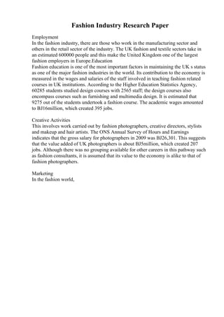 Fashion Industry Research Paper
Employment
In the fashion industry, there are those who work in the manufacturing sector and
others in the retail sector of the industry. The UK fashion and textile sectors take in
an estimated 600000 people and this make the United Kingdom one of the largest
fashion employers in Europe.Education
Fashion education is one of the most important factors in maintaining the UK s status
as one of the major fashion industries in the world. Its contribution to the economy is
measured in the wages and salaries of the staff involved in teaching fashion related
courses in UK institutions. According to the Higher Education Statistics Agency,
60285 students studied design courses with 2565 staff; the design courses also
encompass courses such as furnishing and multimedia design. It is estimated that
9275 out of the students undertook a fashion course. The academic wages amounted
to ВЈ16million, which created 395 jobs.
Creative Activities
This involves work carried out by fashion photographers, creative directors, stylists
and makeup and hair artists. The ONS Annual Survey of Hours and Earnings
indicates that the gross salary for photographers in 2009 was ВЈ26,301. This suggests
that the value added of UK photographers is about ВЈ5million, which created 207
jobs. Although there was no grouping available for other careers in this pathway such
as fashion consultants, it is assumed that its value to the economy is alike to that of
fashion photographers.
Marketing
In the fashion world,
 