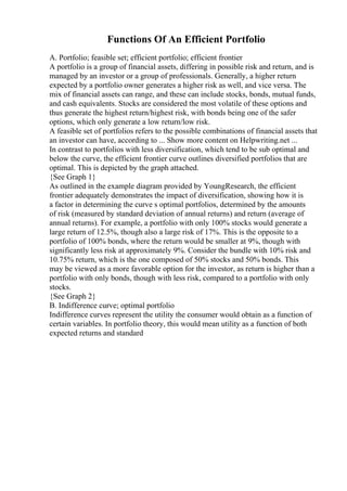 Functions Of An Efficient Portfolio
A. Portfolio; feasible set; efficient portfolio; efficient frontier
A portfolio is a group of financial assets, differing in possible risk and return, and is
managed by an investor or a group of professionals. Generally, a higher return
expected by a portfolio owner generates a higher risk as well, and vice versa. The
mix of financial assets can range, and these can include stocks, bonds, mutual funds,
and cash equivalents. Stocks are considered the most volatile of these options and
thus generate the highest return/highest risk, with bonds being one of the safer
options, which only generate a low return/low risk.
A feasible set of portfolios refers to the possible combinations of financial assets that
an investor can have, according to ... Show more content on Helpwriting.net ...
In contrast to portfolios with less diversification, which tend to be sub optimal and
below the curve, the efficient frontier curve outlines diversified portfolios that are
optimal. This is depicted by the graph attached.
{See Graph 1}
As outlined in the example diagram provided by YoungResearch, the efficient
frontier adequately demonstrates the impact of diversification, showing how it is
a factor in determining the curve s optimal portfolios, determined by the amounts
of risk (measured by standard deviation of annual returns) and return (average of
annual returns). For example, a portfolio with only 100% stocks would generate a
large return of 12.5%, though also a large risk of 17%. This is the opposite to a
portfolio of 100% bonds, where the return would be smaller at 9%, though with
significantly less risk at approximately 9%. Consider the bundle with 10% risk and
10.75% return, which is the one composed of 50% stocks and 50% bonds. This
may be viewed as a more favorable option for the investor, as return is higher than a
portfolio with only bonds, though with less risk, compared to a portfolio with only
stocks.
{See Graph 2}
B. Indifference curve; optimal portfolio
Indifference curves represent the utility the consumer would obtain as a function of
certain variables. In portfolio theory, this would mean utility as a function of both
expected returns and standard
 