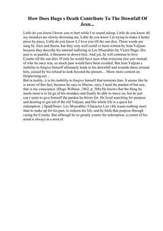How Does Hugo s Death Contribute To The Downfall Of
Jean...
Little do you know I know you re hurt while I m sound asleep, Little do you know all
my mistakes are slowly drowning me, Little do you know I m trying to make it better
piece by piece, Little do you know I, I love you till the sun dies. These words are
sung by Alex and Sierra, but they very well could ve been written by Jean Valjean
because they describe his internal suffering in Les Miserables by Victor Hugo. His
past is so painful, it threatens to drown him. And yet, he will continue to love
Cosette till the sun dies. If only he would have seen what everyone else saw instead
of who he once was, so much pain would have been avoided. But Jean Valjean s
inability to forgive himself ultimately leads to his downfall and wounds those around
him, caused by his refusal to look beyond the present.... Show more content on
Helpwriting.net ...
But in reality, it is his inability to forgive himself that torments him. It seems like he
is aware of this fact, because he says to Marius, says, I need the pardon of but one,
that is my conscience. (Hugo Wilbour, 1862, p. 306) He knows that the thing he
needs most is to let go of his mistakes and finally be able to move on, but he just
can t seem to give himself the pardon he thirsts for. He lived searching for purpose
and desiring to get rid of the old Valjean, and His whole life is a quest for
redemption. ( SparkNotes: Les Miserables: Character List ) He wants nothing more
than to make up for his past, to redeem his life, and he finds that purpose through
caring for Cosette. But although he so greatly yearns for redemption, a corner of his
mind is always in a mist of
 