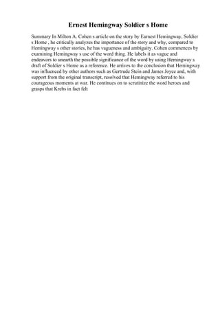 Ernest Hemingway Soldier s Home
Summary In Milton A. Cohen s article on the story by Earnest Hemingway, Soldier
s Home , he critically analyzes the importance of the story and why, compared to
Hemingway s other stories, he has vagueness and ambiguity. Cohen commences by
examining Hemingway s use of the word thing. He labels it as vague and
endeavors to unearth the possible significance of the word by using Hemingway s
draft of Soldier s Home as a reference. He arrives to the conclusion that Hemingway
was influenced by other authors such as Gertrude Stein and James Joyce and, with
support from the original transcript, resolved that Hemingway referred to his
courageous moments at war. He continues on to scrutinize the word heroes and
grasps that Krebs in fact felt
 