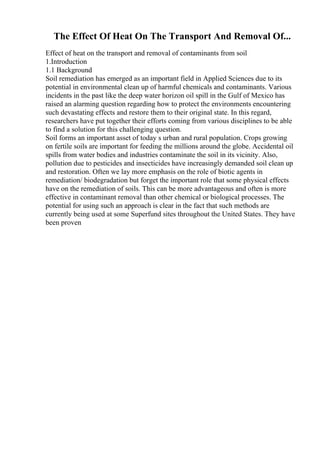 The Effect Of Heat On The Transport And Removal Of...
Effect of heat on the transport and removal of contaminants from soil
1.Introduction
1.1 Background
Soil remediation has emerged as an important field in Applied Sciences due to its
potential in environmental clean up of harmful chemicals and contaminants. Various
incidents in the past like the deep water horizon oil spill in the Gulf of Mexico has
raised an alarming question regarding how to protect the environments encountering
such devastating effects and restore them to their original state. In this regard,
researchers have put together their efforts coming from various disciplines to be able
to find a solution for this challenging question.
Soil forms an important asset of today s urban and rural population. Crops growing
on fertile soils are important for feeding the millions around the globe. Accidental oil
spills from water bodies and industries contaminate the soil in its vicinity. Also,
pollution due to pesticides and insecticides have increasingly demanded soil clean up
and restoration. Often we lay more emphasis on the role of biotic agents in
remediation/ biodegradation but forget the important role that some physical effects
have on the remediation of soils. This can be more advantageous and often is more
effective in contaminant removal than other chemical or biological processes. The
potential for using such an approach is clear in the fact that such methods are
currently being used at some Superfund sites throughout the United States. They have
been proven
 