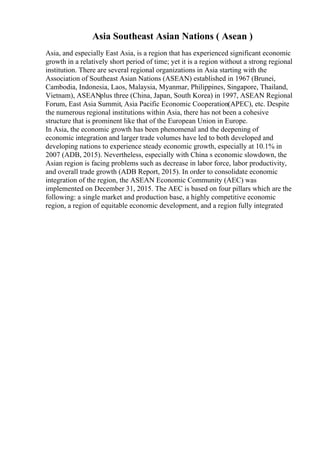 Asia Southeast Asian Nations ( Asean )
Asia, and especially East Asia, is a region that has experienced significant economic
growth in a relatively short period of time; yet it is a region without a strong regional
institution. There are several regional organizations in Asia starting with the
Association of Southeast Asian Nations (ASEAN) established in 1967 (Brunei,
Cambodia, Indonesia, Laos, Malaysia, Myanmar, Philippines, Singapore, Thailand,
Vietnam), ASEANplus three (China, Japan, South Korea) in 1997, ASEAN Regional
Forum, East Asia Summit, Asia Pacific Economic Cooperation(APEC), etc. Despite
the numerous regional institutions within Asia, there has not been a cohesive
structure that is prominent like that of the European Union in Europe.
In Asia, the economic growth has been phenomenal and the deepening of
economic integration and larger trade volumes have led to both developed and
developing nations to experience steady economic growth, especially at 10.1% in
2007 (ADB, 2015). Nevertheless, especially with China s economic slowdown, the
Asian region is facing problems such as decrease in labor force, labor productivity,
and overall trade growth (ADB Report, 2015). In order to consolidate economic
integration of the region, the ASEAN Economic Community (AEC) was
implemented on December 31, 2015. The AEC is based on four pillars which are the
following: a single market and production base, a highly competitive economic
region, a region of equitable economic development, and a region fully integrated
 