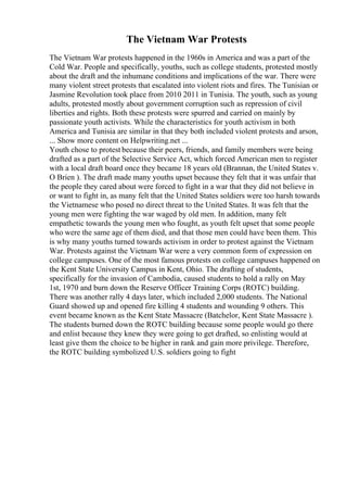 The Vietnam War Protests
The Vietnam War protests happened in the 1960s in America and was a part of the
Cold War. People and specifically, youths, such as college students, protested mostly
about the draft and the inhumane conditions and implications of the war. There were
many violent street protests that escalated into violent riots and fires. The Tunisian or
Jasmine Revolution took place from 2010 2011 in Tunisia. The youth, such as young
adults, protested mostly about government corruption such as repression of civil
liberties and rights. Both these protests were spurred and carried on mainly by
passionate youth activists. While the characteristics for youth activism in both
America and Tunisia are similar in that they both included violent protests and arson,
... Show more content on Helpwriting.net ...
Youth chose to protest because their peers, friends, and family members were being
drafted as a part of the Selective Service Act, which forced American men to register
with a local draft board once they became 18 years old (Brannan, the United States v.
O Brien ). The draft made many youths upset because they felt that it was unfair that
the people they cared about were forced to fight in a war that they did not believe in
or want to fight in, as many felt that the United States soldiers were too harsh towards
the Vietnamese who posed no direct threat to the United States. It was felt that the
young men were fighting the war waged by old men. In addition, many felt
empathetic towards the young men who fought, as youth felt upset that some people
who were the same age of them died, and that those men could have been them. This
is why many youths turned towards activism in order to protest against the Vietnam
War. Protests against the Vietnam War were a very common form of expression on
college campuses. One of the most famous protests on college campuses happened on
the Kent State University Campus in Kent, Ohio. The drafting of students,
specifically for the invasion of Cambodia, caused students to hold a rally on May
1st, 1970 and burn down the Reserve Officer Training Corps (ROTC) building.
There was another rally 4 days later, which included 2,000 students. The National
Guard showed up and opened fire killing 4 students and wounding 9 others. This
event became known as the Kent State Massacre (Batchelor, Kent State Massacre ).
The students burned down the ROTC building because some people would go there
and enlist because they knew they were going to get drafted, so enlisting would at
least give them the choice to be higher in rank and gain more privilege. Therefore,
the ROTC building symbolized U.S. soldiers going to fight
 