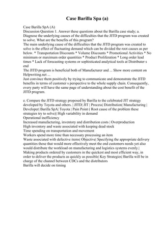 Case Barilla Spa (a)
Case Barilla SpA (A)
Discussion Question 1. Answer these questions about the Barilla case study; a.
Diagnose the underlying causes of the difficulties that the JITD program was created
to solve. What are the benefits of this program?
The main underlying cause of the difficulties that the JITD program was created to
solve is the effect of fluctuating demand which can be divided the root causes as per
below. * Transportation Discounts * Volume Discounts * Promotional Activities * No
minimum or maximum order quantities * Product Proliferation * Long order lead
times * Lack of forecasting systems or sophisticated analytical tools at Distributer s
end
The JITD program is beneficial both of Manufacturer and ... Show more content on
Helpwriting.net ...
Just convince them positively by trying to communicate and demonstrate the JITD
benefits in terms of customer s perspective to the whole supply chain. Consequently,
every party will have the same page of understanding about the cost benefit of the
JITD program.
e. Compare the JITD strategy proposed by Barilla to the celebrated JIT strategy
developed by Toyota and others. | JITD| JIT | Process| Distribution| Manufacturing |
Developer| Barilla SpA| Toyota | Pain Point ( Root cause of the problem these
strategies try to solve)| High variability in demand
Operational inefficiency
Increased manufacturing, inventory and distribution costs | Overproduction
High inventory and waste associated with keeping dead stock
Time spending on transportation and movement
Workers spend more time than necessary processing an item
Waste associated with defective items| Objective| Specifying the appropriate delivery
quantities those that would more effectively meet the end customers needs yet also
would distribute the workload on manufacturing and logistics systems evenly.|
Making products ordered by customers in the quickest and most efficient way, in
order to deliver the products as quickly as possible| Key Strategies| Barilla will be in
charge of the channel between CDCs and the distributors
Barilla will decide on timing
 