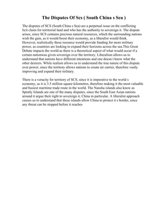 The Disputes Of Scs ( South China s Sea )
The disputes of SCS (South China s Sea) are a perpetual issue on the conflicting
licit claim for territorial land and who has the authority to sovereign it. The dispute
arises, since SCS contains precious natural resources, which the surrounding nations
wish the gain, as it would boost their economy, as a liberalist would think.
However, realistically these resource would provide funding for more military
power, as countries are looking to expand their horizons across the sea.This Great
Debate impacts the world as there is a theoretical aspect of what would occur if a
certain nationwas given sovereign over the territory. Liberalism allows us to
understand that nations have different intentions and one doesn t know what the
other desirers. While realism allows us to understand the true nature of this dispute
over power, since the territory allows nations to create air carrier, therefore vastly
improving and expand their military.
There is a voracity for territory of SCS, since it is imperative to the world s
economy, as it is 3.5 million square kilometres, therefore making it the most valuable
and busiest maritime trade route in the world. The Nansha islands also know as
Spratly Islands are one of the many disputes, since the South East Asian nations
around it argue their right to sovereign it, China in particular. A liberalist approach
causes us to understand that these islands allow China to protect it s border, since
any threat can be stopped before it reaches
 