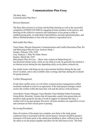 Communications Plan Essay
The Busy Bees
Communication Plan Part 1
Mission Statement:
The Busy Bees mission is to foster and facilitate learning as well as the successful
completion of PMAN 638 9080 by engaging all team members in the process, and
drawing on the collective resources and experiences of our group in order to
establish group goals, set individual responsibilities, develop operational plans, and
deliver finished products in line with our collective expectation level.
Deliverable Due Dates:
Team Name, Mission Statement, Communications and Conflict Resolution Plan, Pt1
and Mini project Plan for Case Analysis Study 1
Sunday, February 27th, 2359
Case Analysis 1, Why We Didn t Know
Sunday, March 6th, 2359
Mini project Plan for Case ... Show more content on Helpwriting.net ...
has disclosed similar issues: while on site while at work, he generally has limited or
no Internet access during the day depending solely on my phone connectivity.
has similar issues with being on site at government facilities during the day and
travel via plane, and is only available some evenings and times during the weekend
for group sessions.
Conflict Management:
If and when conflict arises we will utilize common project management conflict
resolution methods to come to an agreement. If the team project manager cannot
resolve the conflict within the team they will seek the advice of the professor.
Team Roles: Project Manager Team Member Team Member Editor/Formatting
Group Roles: Recorder: Ensures that all transcripts, emails from group chats are
posted in study group by last day of week (I suggest we alternate this duty, it
worked well in my past groups). Reviewer: all team members are expected to review
and comment on final version prior to posting.
Reviewing Procedures:
Once all sections of the project are complete, post them in the study group
conference that is associated with the current project. Sections should be posted a
minimum of 48 hours prior to the submission deadline to allow sufficient time for
the editor to tie the project together and allow for the final team review. The final
 