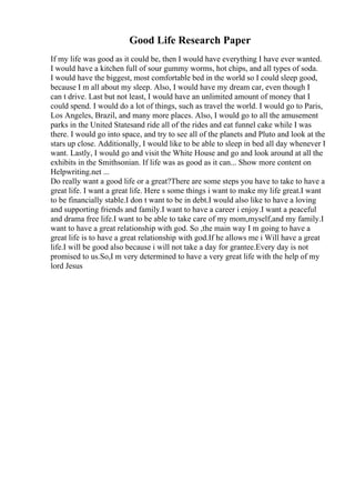 Good Life Research Paper
If my life was good as it could be, then I would have everything I have ever wanted.
I would have a kitchen full of sour gummy worms, hot chips, and all types of soda.
I would have the biggest, most comfortable bed in the world so I could sleep good,
because I m all about my sleep. Also, I would have my dream car, even though I
can t drive. Last but not least, I would have an unlimited amount of money that I
could spend. I would do a lot of things, such as travel the world. I would go to Paris,
Los Angeles, Brazil, and many more places. Also, I would go to all the amusement
parks in the United Statesand ride all of the rides and eat funnel cake while I was
there. I would go into space, and try to see all of the planets and Pluto and look at the
stars up close. Additionally, I would like to be able to sleep in bed all day whenever I
want. Lastly, I would go and visit the White House and go and look around at all the
exhibits in the Smithsonian. If life was as good as it can... Show more content on
Helpwriting.net ...
Do really want a good life or a great?There are some steps you have to take to have a
great life. I want a great life. Here s some things i want to make my life great.I want
to be financially stable.I don t want to be in debt.I would also like to have a loving
and supporting friends and family.I want to have a career i enjoy.I want a peaceful
and drama free life.I want to be able to take care of my mom,myself,and my family.I
want to have a great relationship with god. So ,the main way I m going to have a
great life is to have a great relationship with god.If he allows me i Will have a great
life.I will be good also because i will not take a day for grantee.Every day is not
promised to us.So,I m very determined to have a very great life with the help of my
lord Jesus
 