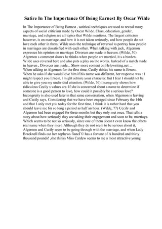 Satire In The Importance Of Being Earnest By Oscar Wilde
In The Importance of Being Earnest , satirical techniques are used to reveal many
aspects of social criticism made by Oscar Wilde. Class, education, gender,
marriage, and religion are all topics that Wilde mentions. The largest criticism
however, is on marriage, and how it is not taken seriously, and how people do not
love each other in them. Wilde uses the technique of reversal to portray how people
in marriages are dissatisfied with each other. When talking with jack, Algernon
expresses his opinion on marriage: Divorces are made in heaven. (Wilde, 30)
Algernon s comment shows he thinks when people are married, it s a burden.
Wilde uses reversal here and also puts a play on the words. Instead of a match made
in heaven , Divorces are made... Show more content on Helpwriting.net ...
When talking to Algernon for the first time, Cecily thinks his name is Ernest.
When he asks if she would love him if his name was different, her response was : I
might respect you Ernest, I might admire your character, but I fear I should not be
able to give you my undivided attention. (Wilde, 76) Incongruity shows how
ridiculous Cecily s values are. If she is concerned about a name to determine if
someone is a good person to love, how could it possibly be a serious love?
Incongruity is also used later in that same conversation, when Algernon is leaving
and Cecily says, Considering that we have been engaged since February the 14th
and that I only met you today for the first time, I think it is rather hard that you
should leave me for so long a period as half an hour. (Wilde, 77) Cecily and
Algernon had been engaged for three months but they only met once. That tells a
story about how seriously they are taking their engagement and soon to be, marriage.
Which seems to be not so seriously, since one of them doesn t even know the others
real name when they meet. Although they do not seem to be serious about it,
Algernon and Cecily seem to be going through with the marriage, and when Lady
Bracknell finds out her nephews fiancГ© has a fortune of A hundred and thirty
thousand pounds! ,she thinks Miss Cardew seems to me a most attractive young
 
