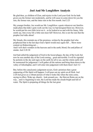 Joel And Mr Longfellow Analysis
Be glad then, ye children of Zion, and rejoice in the Lord your God: for he hath
given you the former rain moderately, and he will cause to come down for you the
rain, the former rain, and the latter rain in the first month. Joel 2:23
My younger brother, Joe would use Mr. Longfellow s quote whenever our families
made plans that didn t quite work out the way we had designed them too. However,
he would put his own little twist on it... as he looked at us and with his funny, little
smirk say, Into every life a little rain must fall! However, this is not the rain that the
prophet Joel talks about!
My friends, this reminds me of the promises, written by the prophet Joel who
prophesied that in the last days God s Spirit would once again fall ... Show more
content on Helpwriting.net ...
And I will shew wonders in the heavens and in the earth, blood, fire and pillars of
smoke. Joel 2:28 30
Joel had called the judgement of God in the locust plague, the day of the Lord, but
now he sees another day of the Lord coming... great and terrible. It will be signaled
by portents in the sky and signs on the earth for all to see, and the whole earth will
be summoned for judgement: I will gather all the nations and bring them down to the
valley of Jehoshaphat, and I will enter into judgement with them there! Joel 3:2
But, before this cataclysmic judgement occurs, God s promises that a great
outpouring of His Spirit will happen: I will pour out my spirit on all flesh. Joel
2:28 Joel gives us a vibrant picture of what it looks like when the rains come,
saying in effect, Wake up, church... look around you... the Harvest Rains are on the
way... and it s beginning to rain, the Lord has made the clouds bright and full of
water. The Spirit is preparing all things for the last great
 