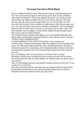 Personal Narrative-Pitch Black
There is nothing but silence at first. Then the floor starts to crumble beneath your
feet. The walls around you begin to fall to pieces. Each crack reveals a blinding
white light from behind it. The ground suddenly falls apart, yet you find yourself
still standing. The light from below hurts your eyes from its intensity. The walls
fall away entirely, and you are no longer able to see save for the light. You shut
your eyes from the pain. After a moment, the light seems to fade, and you open your
eyes. You and your fellow survivors are standing in nothingness. Your surroundings
are pitch black for what seems to be forever, yet each of you is totally visible. The
floor suddenly starts to reappear, wooden panels suddenly flying into place under...
Show more content on Helpwriting.net ...
The wall parts slowly, exposing what appears to be a flat and dark landscape. She
enters without any hesitation, raising her hand for a slow and lazy wave as she goes.
**EXECUTION COMMENCING**
ALANNA ROBIN FLYNN: [TITLE FUCK] https://www.youtube.com
/watch?v=MyA_YfCprcw Robin stands within what appears to be an incredibly huge
space. The walls and ceiling are dark blue, with a glowing grid design. She takes a
moment to examine her surroundings, not looking particularly concerned. She clears
her throat before speaking, her voice coming through crystal clear to the watching
survivors.
So, I was thinking, what sort of execution is it if I know what s coming?
She begins walking, boots creating loud clacks as they touch down on the surface.
One of the panels she steps on cracks slightly, but if Robin notices she doesn t pay it
any attention.
Thus, I went through the process and created a randomized process that even *I* can
t control. Isn t it exciting?
She walks a bit faster, and the cracks become more frequent under her heels. Robin
has definitely noticed them by now. She occasionally glances down at the floor
beneath her but her face does not show any signs of true
 