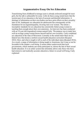 Argumentative Essay On Sex Education
Transitioning from childhood to teenage years is already awkward enough for most
girls, but the talk is unbearable for some. Little do these young minds know that the
scariest part of sex education is the lack of accurate and detailed information. A
shortage of information on their own bodies can have grim effects on their sexuality
later in life. Inadequate sex education for adolescents has consequently set the
foundation for an orgasminequality, favoring men over women. The nation s
incomplete standards for sex education has consistently failed young women in
teaching them enough about their own anatomies. An interview has been conducted
with an 18 year old cisgendered woman named Carly. The purpose was to study how
well an average young woman knows herself and her own sexuality. Carly completed
sex education in the state of Wisconsin. Currently in the united states there are no
federal laws that dictate a uniform sexual health education curriculum (Koepsel
2016). How, and what is taught is left to each of the individual states (Koepsel 2016).
As a result, a range of information is being taught to Americans, but it may or not be
favorable to the student s well being. It seems rather controversial that local
governments, which students can rarely participate in, choose the fate of their sexual
health education. It is an unfair system that ultimately allows only those who have
had extensive and medically accurate education a future in sexual well being. Carly
explained
 