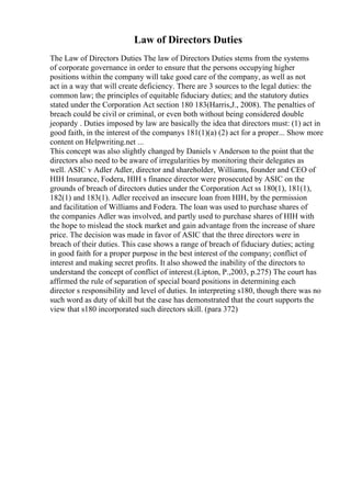 Law of Directors Duties
The Law of Directors Duties The law of Directors Duties stems from the systems
of corporate governance in order to ensure that the persons occupying higher
positions within the company will take good care of the company, as well as not
act in a way that will create deficiency. There are 3 sources to the legal duties: the
common law; the principles of equitable fiduciary duties; and the statutory duties
stated under the Corporation Act section 180 183(Harris,J., 2008). The penalties of
breach could be civil or criminal, or even both without being considered double
jeopardy . Duties imposed by law are basically the idea that directors must: (1) act in
good faith, in the interest of the companys 181(1)(a) (2) act for a proper... Show more
content on Helpwriting.net ...
This concept was also slightly changed by Daniels v Anderson to the point that the
directors also need to be aware of irregularities by monitoring their delegates as
well. ASIC v Adler Adler, director and shareholder, Williams, founder and CEO of
HIH Insurance, Fodera, HIH s finance director were prosecuted by ASIC on the
grounds of breach of directors duties under the Corporation Act ss 180(1), 181(1),
182(1) and 183(1). Adler received an insecure loan from HIH, by the permission
and facilitation of Williams and Fodera. The loan was used to purchase shares of
the companies Adler was involved, and partly used to purchase shares of HIH with
the hope to mislead the stock market and gain advantage from the increase of share
price. The decision was made in favor of ASIC that the three directors were in
breach of their duties. This case shows a range of breach of fiduciary duties; acting
in good faith for a proper purpose in the best interest of the company; conflict of
interest and making secret profits. It also showed the inability of the directors to
understand the concept of conflict of interest.(Lipton, P.,2003, p.275) The court has
affirmed the rule of separation of special board positions in determining each
director s responsibility and level of duties. In interpreting s180, though there was no
such word as duty of skill but the case has demonstrated that the court supports the
view that s180 incorporated such directors skill. (para 372)
 