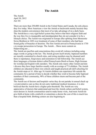 The Amish
The Amish
April 30, 2012
Ant 101
There are more than 250,000 Amish in the United States and Canada, the only places
they live today. Most American s view the Amish as backwards mainly because they
shun the modern conveniences that most of us take advantage of on a daily basis.
The Amish have a very rigid belief system they believe that their religious faith and
the way they live is inseparable and interdependent they do not consider it to be a
lifestyle choice. The Amish was originated in Europe after splitting from Mennonite
Swiss Brethren in 1692 over treatment of some of their members who had been
found guilty of breaches of doctrine. The first Amish arrived in Pennsylvania in 1730
s to escape persecution in Europe. The Amish ... Show more content on
Helpwriting.net ...
The Amish are pacifists and conscientious they avoid all violence including using
angry words or going to the law. The Amish govern itself strictly, baptized members
are morally committed to church rules, and erring members may be shunned until
there is repentance, forgiveness and restoration to full fellowship. The Amish use
three languages a German dialect called Pennsylvania Dutch at home, High German
for worship and English with outsiders. The Amish only marry other Amish and don
t divorce they have large families usually with an average of 7 8 children. The Amish
children are educated in their own schools and taught practical job skill schooling for
the Amish stops at 14. After age 16 Amish children can experience life outside the
community for a period of time to decide whether they wish to become fully baptized
members of their community, 90% of these children return and become part of the
community.
The Amish use of doctors and hospitals varies they do not partake in annual check up
s or preventative care as they do not carry traditional medical insurance, it is also
believed that the Amish have a higher pain threshold. The Amish are very
appreciative of doctors that understand and trust the Amish culture and belief system,
most doctors in Amish communities tend to make home visits, And most Amish do
give birth at home with a midwife or sometimes a doctor the cost of this is much less
than a hospital birth. Birthing centers are also beginning to
 