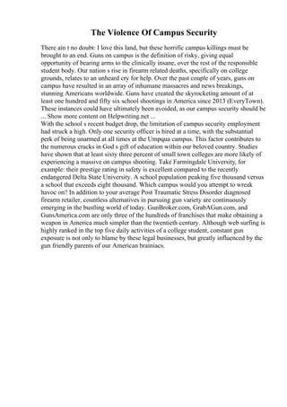 The Violence Of Campus Security
There ain t no doubt: I love this land, but these horrific campus killings must be
brought to an end. Guns on campus is the definition of risky, giving equal
opportunity of bearing arms to the clinically insane, over the rest of the responsible
student body. Our nation s rise in firearm related deaths, specifically on college
grounds, relates to an unheard cry for help. Over the past couple of years, guns on
campus have resulted in an array of inhumane massacres and news breakings,
stunning Americans worldwide. Guns have created the skyrocketing amount of at
least one hundred and fifty six school shootings in America since 2013 (EveryTown).
These instances could have ultimately been avoided, as our campus security should be
... Show more content on Helpwriting.net ...
With the school s recent budget drop, the limitation of campus security employment
had struck a high. Only one security officer is hired at a time, with the substantial
perk of being unarmed at all times at the Umpqua campus. This factor contributes to
the numerous cracks in God s gift of education within our beloved country. Studies
have shown that at least sixty three percent of small town colleges are more likely of
experiencing a massive on campus shooting. Take Farmingdale University, for
example: their prestige rating in safety is excellent compared to the recently
endangered Delta State University. A school population peaking five thousand versus
a school that exceeds eight thousand. Which campus would you attempt to wreak
havoc on? In addition to your average Post Traumatic Stress Disorder diagnosed
firearm retailer, countless alternatives in pursuing gun variety are continuously
emerging in the bustling world of today. GunBroker.com, GrabAGun.com, and
GunsAmerica.com are only three of the hundreds of franchises that make obtaining a
weapon in America much simpler than the twentieth century. Although web surfing is
highly ranked in the top five daily activities of a college student, constant gun
exposure is not only to blame by these legal businesses, but greatly influenced by the
gun friendly parents of our American brainiacs.
 