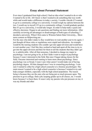 Essay about Personal Statement
Ever since I graduated from high school, I had no idea what I wanted to do or who
I wanted to be in life. All I knew is that I wanted to do something that was worth
while and would make a difference in today s society. I couldn t decide if I wanted
to go to a community college or a university. I would weigh my options between the
two. I would say to myself, If I go to a community college, I would graduate quicker.
But if I go to a university, it would take longer. In order to help make a quick and
effective decision, I began to ask questions and finding out more information. After
carefully reviewing all advantages or disadvantages of both types of schooling, I
decided a university. When I first came to Winston Salem State University,... Show
more content on Helpwriting.net ...
For the ones who didn t make it, they would have to wait another year to try again. I
just thought all these rules or regulations were stupid and ridiculous. An example
would be the nursing students who couldn t get into upper division and would have
to wait another year. I feel like they worked so hard and spent all the time to try to
get into the upper division and then for them to tell the students that they didn t get
in, is unbelievable. After all that nonsense, I decided to change my major to
psychology. I am not going to lie, at first I didn t want to major in psychology
because I wasn t interested in the field. But once I began taking classes for the
field, I became interested and wanting to learn more about psychology. Since
psychology was so broad, I wasn t sure what career I would make out of having
psychology degree. All that changed once I was in counseling psychology. I was
sure I wanted to either be a high school counselor or a forensic psychologist. The
main reason I wanted to be a high school counselor is because I wanted to try and
help younger children, especially with the high school population. The reason
being is because they are the ones who are being put so much pressure upon. The
pressure to go to college, find a job, keeping grades up in all classes, etc. I would
know because I ve been there. It wasn t only my parents who put pressure on me; it
was my friends and other
 
