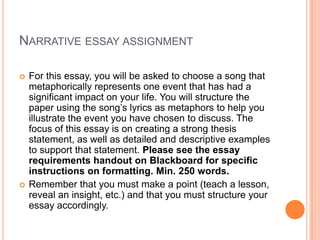 Narrative essay assignmentFor this essay, you will be asked to choose a song that metaphorically represents one event that has had a significant impact on your life. You will structure the paper using the song’s lyrics as metaphors to help you illustrate the event you have chosen to discuss. The focus of this essay is on creating a strong thesis statement, as well as detailed and descriptive examples to support that statement. Please see the essay requirements handout on Blackboard for specific instructions on formatting. Min. 250 words. Remember that you must make a point (teach a lesson, reveal an insight, etc.) and that you must structure your essay accordingly.