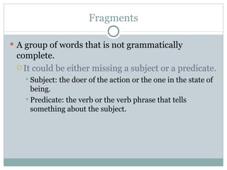 Fragments A group of words that is not grammatically complete. It could be either missing a subject or a predicate. Subject: the doer of the action or the one in the state of being. Predicate: the verb or the verb phrase that tells something about the subject. 