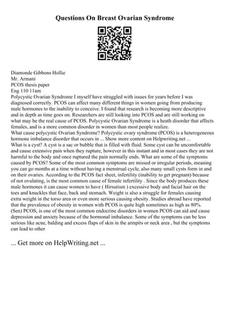 Questions On Breast Ovarian Syndrome
Diamonde Gibbons Hollie
Mr. Armani
PCOS thesis paper
Eng 110 11am
Polycystic Ovarian Syndrome I myself have struggled with issues for years before I was
diagnosed correctly. PCOS can affect many different things in women going from producing
male hormones to the inability to conceive. I found that research is becoming more descriptive
and in depth as time goes on. Researchers are still looking into PCOS and are still working on
what may be the real cause of PCOS. Polycystic Ovarian Syndrome is a heath disorder that affects
females, and is a more common disorder in women than most people realize.
What cause polycystic Ovarian Syndrome? Polycystic ovary syndrome (PCOS) is a heterogeneous
hormone imbalance disorder that occurs in ... Show more content on Helpwriting.net ...
What is a cyst? A cyst is a sac or bubble that is filled with fluid. Some cyst can be uncomfortable
and cause extensive pain when they rupture, however in this instant and in most cases they are not
harmful to the body and once ruptured the pain normally ends. What are some of the symptoms
caused by PCOS? Some of the most common symptoms are missed or irregular periods, meaning
you can go months at a time without having a menstrual cycle, also many small cysts form in and
on their ovaries. According to the PCOS fact sheet, infertility (inability to get pregnant) because
of not ovulating, is the most common cause of female infertility . Since the body produces these
male hormones it can cause women to have ( Hirsutism ) excessive body and facial hair on the
toes and knuckles that face, back and stomach. Weight is also a struggle for females causing
extra weight in the torso area or even more serious causing obesity. Studies abroad have reported
that the prevalence of obesity in women with PCOS is quite high sometimes as high as 80%.
(Sen) PCOS, is one of the most common endocrine disorders in women PCOS can aid and cause
depression and anxiety because of the hormonal imbalance. Some of the symptoms can be less
serious like acne, balding and excess flaps of skin in the armpits or neck area , but the symptoms
can lead to other
... Get more on HelpWriting.net ...
 