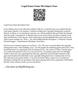 Legal Issues Game Developers Face
Legal Issues Game Developers Face
Every industry must work within the confines of the law. It should come as no surprise that the
video game industry is not immune. Common red flags like Copyright infringement, using the
likeness of others, or 1st amendment concerns, are volatile problems that can hinder the progress
with any studio. Learning how to identify major issues such as these can help a company avoid
legal ramifications in the long run. Three interesting cases that highlight these issues and can be
used as great examples are: Tetris v. Xio, Davis/Dupree/Keller/Ferragamo v. Electronic Artsand
Schwarzenegger v. Entertainment Merchants Association.
The first case I wanted to point out was Tetris v. Xio. This was a case that dealt with copyright
infringement issues. Tetris Holdings, LLC, own the popular tile matching puzzle gameTetris. They
found themselves in a legal battle with Xio Interactive Inc., the creators of Mino, a puzzle game
of a similar look and feel. Tetris, LLC accused Xio Inc. of creating a game that was strikingly
similar to their title. Xio argued that they had only copied the non protectable elements of the
game and should not be held liable to any copyright infringement laws. Unfortunately for Xio,
after delving into the games further, it was discovered that Mino, copied 14 of it s protected
elements to include the size and shape of the games playing filed to the composition of the blocks
that fell. In the software world, you can only protect
... Get more on HelpWriting.net ...
 
