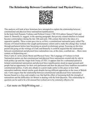 The Relationship Between Constitutional And Physical Force...
This analysis will look at how historians have attempted to explain the relationship between
constitutional and physical force nationalism/republicanism.
In the book Irish Peasants Violence and Political Unrest 1780 1914 editors Samuel Clark and
James S. Donnelly Jr. suggest, in the opening paragraph, that poverty related rebellion in Ireland
became commonplace during the late 18th and early 19th century that led to the ideas of a
separatist republic. These events gave rise to, at first, a constitutional nationalist party called The
Society of United Irishmen that sought parliamentary reform and to make this change they worked
through parliament before later becoming an armed revolutionary group. Focusing on this time
period and going on the writings of Clark and Donnelly it could be argued that the relationship
between constitutional and physical force nationalism was, at this time, a unified one ... Show more
content on Helpwriting.net ...
Perry Curtis Jr. in his article Moral and Physical Force: The Language of Violence in Irish
Nationalism points out that constitutional and physical force nationalism existed side by side in
Irish politics up until the Anglo Irish Treaty of 1921. It appears that for a substantial period in
Ireland constitutional nationalism and physical force republicanism stood on equal ground until
people had an opportunity for their own parliament and then the physical force tradition succumb to
constitutional politics. Curtis also alludes to a point made earlier in this piece in how both
nationalist traditions shared similar goals despite having different approaches to the issue of British
rule. Curtis argues that the relationship between constitutional and physical force nationalism
became bound in a close and complex way that had the effect of increasing both the strength of
nationalism and the difficulties for Britain in dealing with the Irish Question. This relationship in
question can be said to be a bit unusual but worked out to be extremely effective for
... Get more on HelpWriting.net ...
 