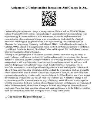 Assignment 3 Understanding Innovation And Change In An...
Understanding innovation and change in an organisation Chelsea Jenkins TGY4907 Gower
College Swansea 068860 Contents Introduction pg 3 Understand innovation and change in an
organisation pg 4 Understand how to plan, monitor and review the implementation and
communication of innovation and change in an organisation pg Understand the effects of
innovation and change on people and teams in an organisation pg Introduction I work for
Abertawe Bro Morgannwg University Health Board. ABMU Health Board was formed on 1st
October 2009 as a result of a reorganisation within the NHS in Wales and consists of the former
Local Health Boards for Swansea, Neath Port Talbot and Bridgend. The Health Board covers a...
Show more content on Helpwriting.net ...
Funding is also getting tighter in the current economic climate. Innovation may be linked to
positive changes in efficiency, productivity, quality and competitiveness, among other factors.
Benefits of innovation could be the improvement in the workforce. By improving the workforce
an organisation will benefit from increased productivity and improved morale and lower staff
turnover. Employees will feel more valued which therefore increases motivation. This is
beneficial to employers because it provides the organisation with knowledgeable, reliable staff
who will have a more positive contribution to the needs of the organisation. Staff are a valuable
source of innovation, even if it is not expected as a major part of their job. An innovative work
environment means being creative and try new techniques. As Albert Einstein said if you always
do what you ve always done, you will get what you ve always got. A benefit of change in the
organisation would be it promotes creative ways of thinking, so that ideas can be developed to
keep the organisation fresh and exciting. Change breaks monotony so that people are re energised
and so the interest in the job increases. Change in the workforce brings out the true colours of
employees. Those that have a positive attitude and work hard to cope with the differences in their
work environment are people that a company wants to keep so that overall
... Get more on HelpWriting.net ...
 