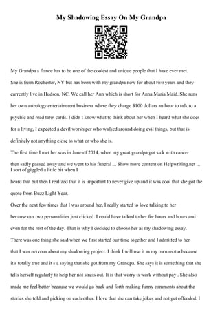 My Shadowing Essay On My Grandpa
My Grandpa s fiance has to be one of the coolest and unique people that I have ever met.
She is from Rochester, NY but has been with my grandpa now for about two years and they
currently live in Hudson, NC. We call her Ann which is short for Anna Maria Maid. She runs
her own astrology entertainment business where they charge $100 dollars an hour to talk to a
psychic and read tarot cards. I didn t know what to think about her when I heard what she does
for a living, I expected a devil worshiper who walked around doing evil things, but that is
definitely not anything close to what or who she is.
The first time I met her was in June of 2014, when my great grandpa got sick with cancer
then sadly passed away and we went to his funeral ... Show more content on Helpwriting.net ...
I sort of giggled a little bit when I
heard that but then I realized that it is important to never give up and it was cool that she got the
quote from Buzz Light Year.
Over the next few times that I was around her, I really started to love talking to her
because our two personalities just clicked. I could have talked to her for hours and hours and
even for the rest of the day. That is why I decided to choose her as my shadowing essay.
There was one thing she said when we first started our time together and I admitted to her
that I was nervous about my shadowing project. I think I will use it as my own motto because
it s totally true and it s a saying that she got from my Grandpa. She says it is something that she
tells herself regularly to help her not stress out. It is that worry is work without pay . She also
made me feel better because we would go back and forth making funny comments about the
stories she told and picking on each other. I love that she can take jokes and not get offended. I
 