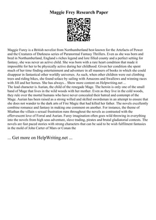 Maggie Frey Research Paper
Maggie Furey is a British novelist from Northumberland best known for the Artefacts of Power
and the Creatures of Darkness series of Paranormal Fantasy Thrillers. Even as she was born and
bred in Northumberland, England s riches legend and lore filled county and a perfect setting for
fantasy, she was never an active child. She was born with a rare heart condition that made it
impossible for her to be physically active during her childhood. Given her condition she spent
much of her time finding entertainment and adventure in all manners of books in which she could
disappear in fantastical other worldly universes. As such, when other children were out climbing
trees and riding bikes, she found solace by sailing with Amazons and Swallows and winning races
with Jill and her horses. She has always... Show more content on Helpwriting.net ...
The lead character is Aurian, the child of the renegade Mage. The heroin is only one of the small
band of Mage that lives in the wild woods with her mother. Even as they live in the cold woods,
they rule over the mortal humans who have never concealed their hatred and contempt of the
Mage. Aurian has been raised as a strong willed and skilled swordsman in an attempt to ensure that
she does not wander to the dark arts of Fire Magic that had killed her father. The novels excellently
combine romance and fantasy in making one comment on another. For instance, the theme of
Miathan the villain s sexual frustration runs throughout the novels as contrasted with the
effervescent love of Forral and Aurian. Furey imagination often goes wild throwing in everything
into the novels from high seas adventure, slave trading, pirates and brutal gladiatorial contests. The
novels are fast paced stories with strong characters that can be said to be wish fulfilment fantasies
in the mold of John Carter of Mars or Conan the
... Get more on HelpWriting.net ...
 