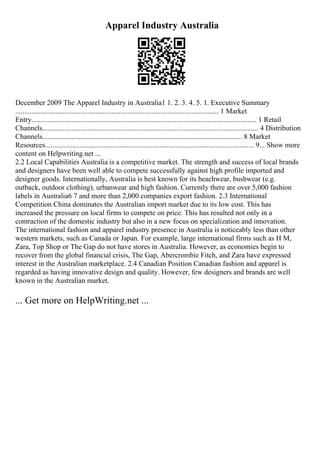 Apparel Industry Australia
December 2009 The Apparel Industry in Australia1 1. 2. 3. 4. 5. 1. Executive Summary
................................................................................................................ 1 Market
Entry............................................................................................................................ 1 Retail
Channels....................................................................................................................... 4 Distribution
Channels.............................................................................................................. 8 Market
Resources................................................................................................................... 9... Show more
content on Helpwriting.net ...
2.2 Local Capabilities Australia is a competitive market. The strength and success of local brands
and designers have been well able to compete successfully against high profile imported and
designer goods. Internationally, Australia is best known for its beachwear, bushwear (e.g.
outback, outdoor clothing), urbanwear and high fashion. Currently there are over 5,000 fashion
labels in Australia6 7 and more than 2,000 companies export fashion. 2.3 International
Competition China dominates the Australian import market due to its low cost. This has
increased the pressure on local firms to compete on price. This has resulted not only in a
contraction of the domestic industry but also in a new focus on specialization and innovation.
The international fashion and apparel industry presence in Australia is noticeably less than other
western markets, such as Canada or Japan. For example, large international firms such as H M,
Zara, Top Shop or The Gap do not have stores in Australia. However, as economies begin to
recover from the global financial crisis, The Gap, Abercrombie Fitch, and Zara have expressed
interest in the Australian marketplace. 2.4 Canadian Position Canadian fashion and apparel is
regarded as having innovative design and quality. However, few designers and brands are well
known in the Australian market.
... Get more on HelpWriting.net ...
 