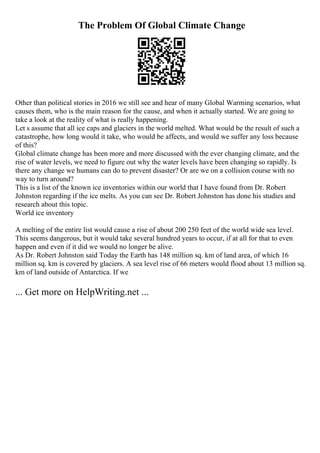 The Problem Of Global Climate Change
Other than political stories in 2016 we still see and hear of many Global Warming scenarios, what
causes them, who is the main reason for the cause, and when it actually started. We are going to
take a look at the reality of what is really happening.
Let s assume that all ice caps and glaciers in the world melted. What would be the result of such a
catastrophe, how long would it take, who would be affects, and would we suffer any loss because
of this?
Global climate change has been more and more discussed with the ever changing climate, and the
rise of water levels, we need to figure out why the water levels have been changing so rapidly. Is
there any change we humans can do to prevent disaster? Or are we on a collision course with no
way to turn around?
This is a list of the known ice inventories within our world that I have found from Dr. Robert
Johnston regarding if the ice melts. As you can see Dr. Robert Johnston has done his studies and
research about this topic.
World ice inventory
A melting of the entire list would cause a rise of about 200 250 feet of the world wide sea level.
This seems dangerous, but it would take several hundred years to occur, if at all for that to even
happen and even if it did we would no longer be alive.
As Dr. Robert Johnston said Today the Earth has 148 million sq. km of land area, of which 16
million sq. km is covered by glaciers. A sea level rise of 66 meters would flood about 13 million sq.
km of land outside of Antarctica. If we
... Get more on HelpWriting.net ...
 