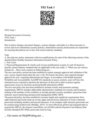 Tft2 Task 1
TFT2 Task 1
Western Governors University
TFT2 Task 1
Introduction:
Due to policy changes, personnel changes, systems changes, and audits it is often necessary to
review and revise information security policies. Information security professionals are responsible
for ensuring that policies are in line with current industry standards.
Task:
A. Develop new policy statements with two modifications for each of the following sections of the
attached Heart Healthy Insurance Information Security Policy :
1. New Users
2. Password Requirements B. Justify each of your modifications in parts A1 and A2 based on
specific current industry standards that are applicable to the case study. C. When you use sources,
include all ... Show more content on Helpwriting.net ...
The new user policy section has been modified to require manager approval and validation of the
user s access request based upon the user s role. Previously the policy only required manager
approval for user s requiring administrator privileges. In accordance with Health Insurance
Portability and Accountability Act(HIPAA) standards on access controls, users will have the
minimum access required to perform the functions of their job in order to protect against
unnecessary access to electronic protected health information (ePHI).
The new user policy has also been modified to include security and awareness training
requirements. HIPAA includes addressable administrative standards for security and awareness
training of all members of the workforce to include periodic security reminders, protection from
malware, log in monitoring and password management (HHS, 2007).
The password policy has been modified to increase length and complexity requirements from
eight character passwords made up of only upper and lowercase characters to twelve character
passwords including numbers and special characters. Even complex eight character passwords can
be cracked using modern tools (Murphy, 2015). To most effectively protect and safeguard data as
required by HIPAA, the Gramm Leach Bliley Act (GLBA) and the Payment Card Industry Data
Security Standard (PCI DSS), passwords must be long.
... Get more on HelpWriting.net ...
 