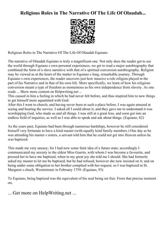 Religious Roles in The Narrative Of The Life Of Olaudah...
Religious Roles in The Narrative Of The Life Of Olaudah Equiano
The narrative of Olaudah Equiano is truly a magnificent one. Not only does the reader get to see
the world through Equiano s own personal experiences, we get to read a major autobiography that
combined the form of a slave narrative with that of a spiritual conversion autobiography. Religion
may be viewed as at the heart of the matter in Equiano s long, remarkable journey. Through
Equiano s own experiences, the reader uncovers just how massive a role religion played in the
part of his Narrative and in that of his own life. More specifically, we learn of how his religious
conversion meant a type of freedom as momentous as his own independence from slavery. As one
reads ... Show more content on Helpwriting.net ...
This caused in him a feeling in which he had never felt before, and thus inspired him to new things
to get himself more aquatinted with God:
After this I went to church; and having never been at such a place before, I was again amazed at
seeing and hearing the service. I asked all I could about it; and they gave me to understand it was
worshipping God, who made us and all things. I was still at a great loss, and soon got into an
endless field of inquiries, as well as I was able to speak and ask about things. (Equiano, 82)
As the years past, Equiano had been through numerous hardships, however he still considered
himself very fortunate to have a kind master (with equally kind family members.) One day as he
was attending his master s sisters, a servant told him that he could not get into Heaven unless he
was baptized:
This made me very uneasy; for I had now some faint idea of a future state; accordingly I
communicated my anxiety to the eldest Miss Guerin, with whom I was become a favourite, and
pressed her to have me baptized; when to my great joy she told me I should. She had formerly
asked my master to let me be baptized, but he had refused; however she now insisted on it; and on
being under some obligation to her brother complied with her request; so I was baptized in St.
Margaret s chuch, Westminster in February 1759. (Equiano, 93)
To Equiano, being baptized was the equivalent of his soul being set free. From that precise moment
on,
... Get more on HelpWriting.net ...
 