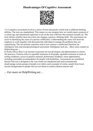 Disadvantages Of Cognitive Assessment
1.I A cognitive assessment involves a series of tests and puzzles which look at different thinking
abilities. The tests are standardised. This means we can compare how we would expect someone of
a certain age and educational experience to do on the tests with how that someone actually do. The
tests informs whether there have been any changes a person s thinking skills. The assessment can
assist in identifying the cause of a person s difficulties. Understanding the cause will assist the
employer to work together with that particular individual to manage the problems they are
experiencing. The two primary measures used to test a person s intellectual functions are
intelligence tests and neuropsychological assessment. Intelligence tests are... Show more content on
Helpwriting.net ...
In South Africa, there is an increase in pressure for test developers and administrators to ensure
fair practices. Fairness refers to equitable treatment of all people, equitable treatment in terms of
testing conditions, access to practice material, performance feedback, retest opportunities,
including reasonable accommodation for people with disabilities. Assessments are considered
biased if the test is designed or the way results are interpreted and used systematically
disadvantage certain groups of people over others such as people of colour, people from lower
income backgrounds or people who are not fluent in certain cultural customs and
... Get more on HelpWriting.net ...
 
