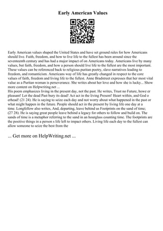 Early American Values
Early American values shaped the United States and have set ground rules for how Americans
should live. Faith, freedom, and how to live life to the fullest has been around since the
seventeenth century and has had a major impact of on Americans today. Americans live by many
values, but faith, freedom, and how a person should live life to the fullest are the most important.
These values can be referenced back to religious puritan poetry, slave narratives leading to
freedom, and romanticism. Americans way of life has greatly changed in respect to the core
values of faith, freedom and living life to the fullest. Anne Bradstreet expresses that her most vital
value as a Puritan woman is perseverance. She writes about her love and how she is lucky... Show
more content on Helpwriting.net ...
His poem emphasizes living in the present day, not the past. He writes, Trust no Future, howe er
pleasant! Let the dead Past bury its dead! Act act in the living Present! Heart within, and God o
erhead! (21 24). He is saying to seize each day and not worry about what happened in the past or
what might happen in the future. People should act in the present by living life one day at a
time. Longfellow also writes, And, departing, leave behind us Footprints on the sand of time;
(27 28). He is saying great people leave behind a legacy for others to follow and build on. The
sands of time is a metaphor referring to the sand in an hourglass counting time. The footprints are
the positive things in a person s life left to impact others. Living life each day to the fullest can
allow someone to seize the best from the
... Get more on HelpWriting.net ...
 
