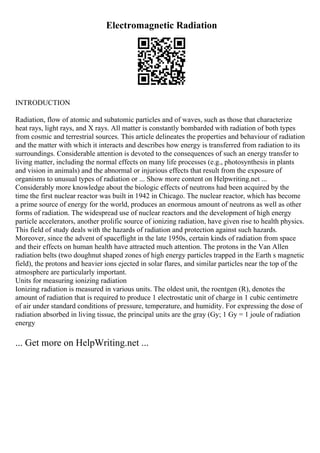 Electromagnetic Radiation
INTRODUCTION
Radiation, flow of atomic and subatomic particles and of waves, such as those that characterize
heat rays, light rays, and X rays. All matter is constantly bombarded with radiation of both types
from cosmic and terrestrial sources. This article delineates the properties and behaviour of radiation
and the matter with which it interacts and describes how energy is transferred from radiation to its
surroundings. Considerable attention is devoted to the consequences of such an energy transfer to
living matter, including the normal effects on many life processes (e.g., photosynthesis in plants
and vision in animals) and the abnormal or injurious effects that result from the exposure of
organisms to unusual types of radiation or ... Show more content on Helpwriting.net ...
Considerably more knowledge about the biologic effects of neutrons had been acquired by the
time the first nuclear reactor was built in 1942 in Chicago. The nuclear reactor, which has become
a prime source of energy for the world, produces an enormous amount of neutrons as well as other
forms of radiation. The widespread use of nuclear reactors and the development of high energy
particle accelerators, another prolific source of ionizing radiation, have given rise to health physics.
This field of study deals with the hazards of radiation and protection against such hazards.
Moreover, since the advent of spaceflight in the late 1950s, certain kinds of radiation from space
and their effects on human health have attracted much attention. The protons in the Van Allen
radiation belts (two doughnut shaped zones of high energy particles trapped in the Earth s magnetic
field), the protons and heavier ions ejected in solar flares, and similar particles near the top of the
atmosphere are particularly important.
Units for measuring ionizing radiation
Ionizing radiation is measured in various units. The oldest unit, the roentgen (R), denotes the
amount of radiation that is required to produce 1 electrostatic unit of charge in 1 cubic centimetre
of air under standard conditions of pressure, temperature, and humidity. For expressing the dose of
radiation absorbed in living tissue, the principal units are the gray (Gy; 1 Gy = 1 joule of radiation
energy
... Get more on HelpWriting.net ...
 