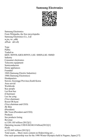 Samsung Electronics
Samsung Electronics
From Wikipedia, the free encyclopedia
Samsung Electronics Co., Ltd
м‚јм„±м „мћђ
дё‰ж џй›»еђ
Type
Public
Traded as
KRX: 005930, KRX:005935, LSE: SMSN,LSE: SMSD
Industry
Consumer electronics
Telecoms equipment
Semiconductors
Home appliances
Founded
1969 (Samsung Electric Industries)
1988 (Samsung Electronics)
Headquarters
Suwon, Gyeonggi Province,South Korea
Area served
Worldwide
Key people
Lee Kun hee
(Chairman)
Lee Jae yong
(Vice chairman)
Kwon Oh hyun
(Vice chairman and CEO)
JK Shin
(President)
BK Yoon (President and CEO)
Products
See products listing
Revenue
в‚©201.103 trillion (2012)[1]
Operating income US$18.8634614 billion(2012)[1]
Profit
в‚©23.845 trillion (2012)[1]
Total assets ... Show more content on Helpwriting.net ...
One such sponsorship was for the 1998 Winter Olympics held in Nagano, Japan.[17]
 
