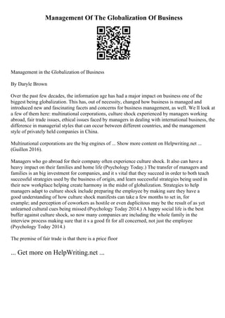 Management Of The Globalization Of Business
Management in the Globalization of Business
By Daryle Brown
Over the past few decades, the information age has had a major impact on business one of the
biggest being globalization. This has, out of necessity, changed how business is managed and
introduced new and fascinating facets and concerns for business management, as well. We ll look at
a few of them here: multinational corporations, culture shock experienced by managers working
abroad, fair trade issues, ethical issues faced by managers in dealing with international business, the
difference in managerial styles that can occur between different countries, and the management
style of privately held companies in China.
Multinational corporations are the big engines of ... Show more content on Helpwriting.net ...
(Guillen 2016).
Managers who go abroad for their company often experience culture shock. It also can have a
heavy impact on their families and home life (Psychology Today.) The transfer of managers and
families is an big investment for companies, and it s vital that they succeed in order to both teach
successful strategies used by the business of origin, and learn successful strategies being used in
their new workplace helping create harmony in the midst of globalization. Strategies to help
managers adapt to culture shock include preparing the employee by making sure they have a
good understanding of how culture shock manifests can take a few months to set in, for
example; and perception of coworkers as hostile or even duplicitous may be the result of as yet
unlearned cultural cues being missed (Psychology Today 2014.) A happy social life is the best
buffer against culture shock, so now many companies are including the whole family in the
interview process making sure that it s a good fit for all concerned, not just the employee
(Psychology Today 2014.)
The premise of fair trade is that there is a price floor
... Get more on HelpWriting.net ...
 