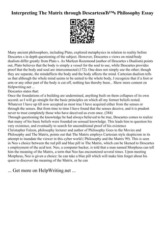 Interpreting The Matrix through DescartesвЂ™s Philosophy Essay
Many ancient philosophers, including Plato, explored metaphysics in relation to reality before
Descartes s in depth questioning of the subject. However, Descartes s views on mind/body
dualism differ greatly from Plato s. As Marleen Rozemond (author of Descartes s Dualism) points
out, Plato believes that the body is simply a vessel for the soul to use, while Descartes provides
proof that the body and soul are interconnected (172). One does not simply use the other; though
they are separate, the mindaffects the body and the body affects the mind. Cartesian dualism tells
us that although the whole mind seems to be united to the whole body, I recognize that if a foot or
arm or any other part of the body is cut off, nothing has thereby been... Show more content on
Helpwriting.net ...
Descartes states that:
Once the foundations of a building are undermined, anything built on them collapses of its own
accord; so I will go straight for the basic principles on which all my former beliefs rested.
Whatever I have up till now accepted as most true I have acquired either from the senses or
through the senses. But from time to time I have found that the senses deceive, and it is prudent
never to trust completely those who have deceived us even once. (384)
Through questioning the knowledge he had always believed to be true, Descartes comes to realize
that many of his basic beliefs were founded on sensual knowledge. This leads him to question his
very existence, and eventually to search for unconditional proof of his existence
Christopher Falzon, philosophy lecturer and author of Philosophy Goes to the Movies and
Philosophy and The Matrix, points out that The Matrix employs Cartesian style skepticism in its
attempt to inundate the viewer in this cyber world ( Philosophy and the Matrix 99). This is seen
in Neo s choice between the red pill and blue pill in The Matrix, which can be likened to Descartes
s employment of the acid test. Neo, a computer hacker, is told that a man named Morpheus can tell
him the meaning of the Matrix, a term that Neo has encountered several times. Upon meeting
Morpheus, Neo is given a choice: he can take a blue pill which will make him forget about his
quest to discover the meaning of the Matrix, or he can
... Get more on HelpWriting.net ...
 
