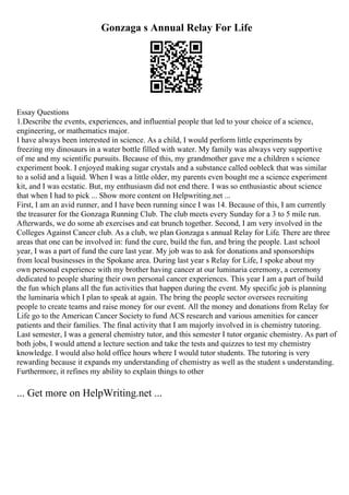 Gonzaga s Annual Relay For Life
Essay Questions
1.Describe the events, experiences, and influential people that led to your choice of a science,
engineering, or mathematics major.
I have always been interested in science. As a child, I would perform little experiments by
freezing my dinosaurs in a water bottle filled with water. My family was always very supportive
of me and my scientific pursuits. Because of this, my grandmother gave me a children s science
experiment book. I enjoyed making sugar crystals and a substance called oobleck that was similar
to a solid and a liquid. When I was a little older, my parents even bought me a science experiment
kit, and I was ecstatic. But, my enthusiasm did not end there. I was so enthusiastic about science
that when I had to pick ... Show more content on Helpwriting.net ...
First, I am an avid runner, and I have been running since I was 14. Because of this, I am currently
the treasurer for the Gonzaga Running Club. The club meets every Sunday for a 3 to 5 mile run.
Afterwards, we do some ab exercises and eat brunch together. Second, I am very involved in the
Colleges Against Cancer club. As a club, we plan Gonzaga s annual Relay for Life. There are three
areas that one can be involved in: fund the cure, build the fun, and bring the people. Last school
year, I was a part of fund the cure last year. My job was to ask for donations and sponsorships
from local businesses in the Spokane area. During last year s Relay for Life, I spoke about my
own personal experience with my brother having cancer at our luminaria ceremony, a ceremony
dedicated to people sharing their own personal cancer experiences. This year I am a part of build
the fun which plans all the fun activities that happen during the event. My specific job is planning
the luminaria which I plan to speak at again. The bring the people sector oversees recruiting
people to create teams and raise money for our event. All the money and donations from Relay for
Life go to the American Cancer Society to fund ACS research and various amenities for cancer
patients and their families. The final activity that I am majorly involved in is chemistry tutoring.
Last semester, I was a general chemistry tutor, and this semester I tutor organic chemistry. As part of
both jobs, I would attend a lecture section and take the tests and quizzes to test my chemistry
knowledge. I would also hold office hours where I would tutor students. The tutoring is very
rewarding because it expands my understanding of chemistry as well as the student s understanding.
Furthermore, it refines my ability to explain things to other
... Get more on HelpWriting.net ...
 