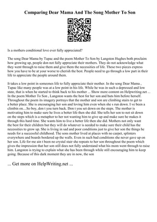 Comparing Dear Mama And The Song Mother To Son
Is a mothers conditional love ever fully appreciated?
The song Dear Mama by Tupac and the poem Mother To Son by Langston Hughes both proclaim
how growing up, people don not fully appreciate their mothers. They do not acknowledge what
they went through to raise them and give them the necessities of life. These two pieces express
how you have to be at your worse to cherish the best. People need to go through a low part in their
life to appreciate the people around them.
It takes a low point in someones life to fully appreciate their mother. In the song Dear Mama ,
Tupac like many people was at a low point in his life. While he was in such a depressed and low
state, that is when he started to think back to his mother ... Show more content on Helpwriting.net ...
In the poem Mother To Son , Langston wants the best for her son and buts him before herself.
Throughout the poem its imagery portrays that the mother and son are climbing stairs to get to
a better place. She is encouraging her son and loving him even when she s run down. I ve been a
climbin on....So boy, don t you turn back. Don t you set down on the steps. The mother is
motivating him to make sure he lives a better life then she did. She tells her son to not sit down
on the steps which is a metaphor to her not wanting him to give up and make sure he makes it
through this hard time. She wants him to live a better life then she did. Mothers not only want
the best for their children but they will do whatever is needed to make sure their child has the
necessities to grow up. She is living in sad and poor conditions just to give her son the things he
needs for a successful childhood. The sons mother lived at places with no carpet, splinters
everywhere and boards bordered up the walls. Even in such bad conditions she never gave up on
her son. Life for me ain t been no crystal stair she repeats to her son throughout the poem which
gives the impression that her son still does not fully understand what his mom went through to raise
him. Langston is trying to explain what she has been through while still encouraging him to keep
going. Because of this dark moment they are in now, the son
... Get more on HelpWriting.net ...
 