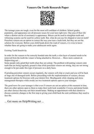 Veneers On Teeth Research Paper
The teenage years are tough, even for the most self confident of children. School grades,
popularity, and appearance are all pressure issues for your teen right now. One area of their life
where a dentist can be of assistance is appearance. Braces can be used to straighten teeth and
whitening systems can be used for yellow teeth. But, what do you use for chipped or uneven teeth?
Porcelain veneers are an option to correct the way your teen s teeth look, but they are not the
solution for everyone. Before your child heads down the road of veneers, it is wise to know
whether these are going to make your adolescent smile again.
Existing Teeth Sensitivity
In order for the veneers to be correctly bonded onto the teeth, a slim layer of enamel needs to be
removed from the tooth the veneer is being attached to. However, ... Show more content on
Helpwriting.net ...
Some people only grind their teeth when they are asleep. The problem with putting veneers onto
teeth that are being regularly ground is that while porcelain veneers are strong, they are not strong
enough to be put under this type of pressure on a daily basis.
If grinding porcelain veneers occurs regularly, the veneers will chip or crack and you will be back
at stage one of damaged teeth. Before proceeding with the implementation of veneers, discuss
treatment options for bruxism with your dentist first. Mouthguards while sleeping and stress
management therapies while awake are two treatment options open to your teenager.
The good news for your teenager is that even if veneers are not an option at this moment in time,
there are other options open to them to make their teeth look wonderful. Crowns and dental bonds
are other choices that may suit their mouth better. Making an appointment with their dentist to
discuss cosmetic changes is the first step to giving your child back the oral confidence they need to
face the
... Get more on HelpWriting.net ...
 