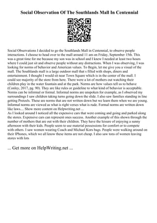 Social Observation Of The Southlands Mall In Centennial
Social Observations I decided to go the Southlands Mall in Centennial, to observe people
interactions. I choose to head over to the mall around 11 am on Friday, September 15th. This
was a great time for me because my son was in school and I knew I needed at least two hours
where I could just sit and observe people without any distractions. When I was observing, I was
looking for norms of behavior and American values. To Begin, let me give you a visual of the
mall. The Southlands mall is a large outdoor mall that s filled with shops, diners and
entertainment. I thought I would sit near Town Square which is in the center of the mall. I
could see majority of the store from here. There were a lot of mothers out watching their
children play in the water fountain and at the park. Norms are how values tell us to behave
(Conley, 2017, pg. 90). They are like rules or guideline to what kind of behavior is acceptable.
Norms can be informal or formal. Informal norms are unspoken for example, as I observed my
surroundings I saw children taking turns going down the slide. I also saw families standing in line
getting Pretzels. These are norms that are not written down but we learn them when we are young.
Informal norms are viewed as what is right verses what is rude. Formal norms are written down
like laws.... Show more content on Helpwriting.net ...
As I looked around I noticed all the expensive cars that were coming and going and parked along
the stores. Expensive cars can represent ones success. Another example of this shown through the
number of mothers that are out with their children. They have the leisure of enjoying a sunny
afternoon with their kids. People seem to use material possessions for comfort or to compete
with others. I saw women wearing Coach and Michael Kors bags. People were walking around on
their IPhones, which we all know these items are not cheap. I also saw tons of women leaving
stores with lots
... Get more on HelpWriting.net ...
 