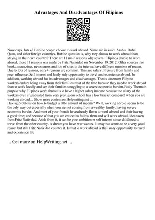 Advantages And Disadvantages Of Filipinos
Nowadays, lots of Filipino people choose to work abroad. Some are in Saudi Arabia, Dubai,
Qatar, and other foreign countries. But the question is, why they choose to work abroad than
staying in their own country? There are 11 main reasons why several Filipinos choose to work
abroad, these 11 reasons was made by Fritz Natividad on November 19, 2012. Other sources like
books, magazines, newspapers and lots of sites in the internet have different numbers of reason.
Due to lots of reasons, only 4 reasons are common. This are Salary, Pressure from family and
peer influence, Self interest and lastly only opportunity to travel and experience abroad. In
addition, working abroad has its advantages and disadvantages. Thesis statement Filipino
workers endure being away from their families most of the time because they need to work abroad
than to work locally and see their families struggling to a severe economic burden. Body The main
purpose why Filipinos work abroad is to have a higher salary income because the salary of the
workers even if graduated from very prestigious school has a low bracket compared when you are
working abroad.... Show more content on Helpwriting.net ...
Having problems on how to budget a little amount of income? Well, working abroad seems to be
the only way out especially when you are not coming from a wealthy family, having severe
economic burden. And most of your friends have already flown to work abroad and their having
a good time; and because of that you are enticed to follow them and will work abroad, idea taken
from Fritz Natividad. Aside from it, it can be your ambition or self interest since childhood to
travel from the other country. A dream you have ever wanted. It may not seems to be a very good
reason but still Fritz Natividad counted it. Is that to work abroad is their only opportunity to travel
and experience life
... Get more on HelpWriting.net ...
 