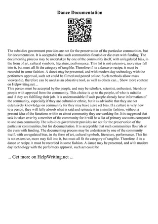Dance Documentation
The subsidies government provides are not for the preservation of the particular communities, but
for documentation. It is acceptable that such communities flourish or die even with funding. The
documenting process may be undertaken by one of the community itself, with unregulated bias, in
the form of art, cultural symbols, literature, performance. This list is not extensive, more may fall
into it, but must all fit the category of tangible. Therefore if its a dance or recipe, it must be
recorded in some fashion. A dance may be presented, and with modern day technology with the
performers approval, such act could be filmed and posted online. Such methods allow mass
viewership, therefore can be used as an educative tool, as well as others can... Show more content
on Helpwriting.net ...
This person must be accepted by the people, and may be scholars, scientist, enthusiast, friends or
people with approval from the community. This choice is up to the people, of who is suitable
and if they are fulfilling their job. It is understandable if such people already have information of
the community, especially if they are cultural or ethnic, but it is advisable that they are not
extensively knowledge on community for they may have a pre set bias. If a culture is very new
to a person, they will fully absorb what is said and reiterate it in a similar fashion, without a
present idea of the functions within or about community they are working for. It is suggested that
task is taken over by a member of the community for it will be a list of primary accounts compared
to and non community The subsidies government provides are not for the preservation of the
particular communities, but for documentation. It is acceptable that such communities flourish or
die even with funding. The documenting process may be undertaken by one of the community
itself, with unregulated bias, in the form of art, cultural symbols, literature, performance. This list
is not extensive, more may fall into it, but must all fit the category of tangible. Therefore if its a
dance or recipe, it must be recorded in some fashion. A dance may be presented, and with modern
day technology with the performers approval, such act could be
... Get more on HelpWriting.net ...
 