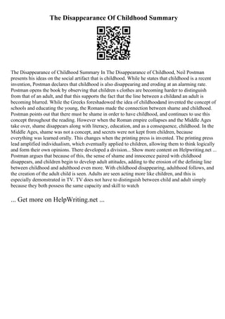 The Disappearance Of Childhood Summary
The Disappearance of Childhood Summary In The Disappearance of Childhood, Neil Postman
presents his ideas on the social artifact that is childhood. While he states that childhood is a recent
invention, Postman declares that childhood is also disappearing and eroding at an alarming rate.
Postman opens the book by observing that children s clothes are becoming harder to distinguish
from that of an adult, and that this supports the fact that the line between a childand an adult is
becoming blurred. While the Greeks foreshadowed the idea of childhoodand invented the concept of
schools and educating the young, the Romans made the connection between shame and childhood.
Postman points out that there must be shame in order to have childhood, and continues to use this
concept throughout the reading. However when the Roman empire collapses and the Middle Ages
take over, shame disappears along with literacy, education, and as a consequence, childhood. In the
Middle Ages, shame was not a concept, and secrets were not kept from children, because
everything was learned orally. This changes when the printing press is invented. The printing press
lead amplified individualism, which eventually applied to children, allowing them to think logically
and form their own opinions. There developed a division... Show more content on Helpwriting.net ...
Postman argues that because of this, the sense of shame and innocence paired with childhood
disappears, and children begin to develop adult attitudes, adding to the erosion of the defining line
between childhood and adulthood even more. With childhood disappearing, adulthood follows, and
the creation of the adult child is seen. Adults are seen acting more like children, and this is
especially demonstrated in TV. TV does not have to distinguish between child and adult simply
because they both possess the same capacity and skill to watch
... Get more on HelpWriting.net ...
 