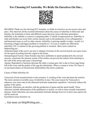 For Choosing Ivf Australia, We Bride On Ourselves On Our...
HEADING Thank you for choosing IVF Australia, we bride on ourselves on our success rates and
price. This sheet has all the essential information about the causes of infertility in both male and
females, the treatments to these and different issues that may come with these procedures.
Infertility is the inability to conceive a pregnancyafter 12 month of unprotected sex. Infertility in
male and females can occur from various reasons such us the production of sex cells(gametes)
and hormonal issues as well as other reasons. Infertility is growing rapidly in today s world, it is
becoming a bigger and bigger problem in Australia as 1 in every 6 couples are effected by
infertility (19). A solution to this growing problem is Assisted... Show more content on
Helpwriting.net ...
Abnormal shape of the cervix can also or changes of texture in the cervical muscle can cause issues
for the sperm travelling from the vagina to the uterus.
Immunological Factors: Some Females may have antibodies to sperm produced by the cervical
muscles, sometimes the immune system of the mother can prevent the embryo from attaching to
the wall of the uterus and cause a miscarriage
Ageing: Reproductive functions decrease the older a woman gets, this is due to fewer eggs being
left in the ovary and the quality of the egg also diminishes. When a woman is in her 30 s there is
an increased chance of chromosome abnormalities like down syndrome.
Causes of Male Infertility (4)
Varicocele (Veins around testicles in the scrotum): A swelling of the veins that drain the testicles.
The most common reversible cause of infertility in men. The exact reason for Varicocele is
unknown, one cause may be the abnormal testicular temperature regulation. Varicocele reduces the
quality of the sperm.
Infection: Infections can interfere with the production of sperm and the sperm health. These
infections include inflammation of the epididymis or testicle, as well as some sexually transmitted
diseases. Some infections can cause permanent testicular damage however in most cases sperm can
still be retrieved.
Ejaculation issues (location vas
... Get more on HelpWriting.net ...
 