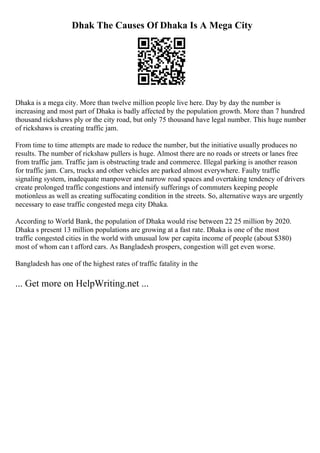 Dhak The Causes Of Dhaka Is A Mega City
Dhaka is a mega city. More than twelve million people live here. Day by day the number is
increasing and most part of Dhaka is badly affected by the population growth. More than 7 hundred
thousand rickshaws ply or the city road, but only 75 thousand have legal number. This huge number
of rickshaws is creating traffic jam.
From time to time attempts are made to reduce the number, but the initiative usually produces no
results. The number of rickshaw pullers is huge. Almost there are no roads or streets or lanes free
from traffic jam. Traffic jam is obstructing trade and commerce. Illegal parking is another reason
for traffic jam. Cars, trucks and other vehicles are parked almost everywhere. Faulty traffic
signaling system, inadequate manpower and narrow road spaces and overtaking tendency of drivers
create prolonged traffic congestions and intensify sufferings of commuters keeping people
motionless as well as creating suffocating condition in the streets. So, alternative ways are urgently
necessary to ease traffic congested mega city Dhaka.
According to World Bank, the population of Dhaka would rise between 22 25 million by 2020.
Dhaka s present 13 million populations are growing at a fast rate. Dhaka is one of the most
traffic congested cities in the world with unusual low per capita income of people (about $380)
most of whom can t afford cars. As Bangladesh prospers, congestion will get even worse.
Bangladesh has one of the highest rates of traffic fatality in the
... Get more on HelpWriting.net ...
 