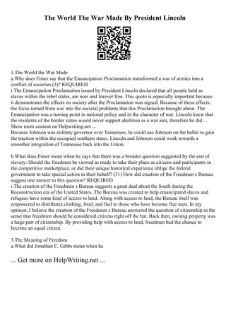 The World The War Made By President Lincoln
1.The World the War Made
a.Why does Foner say that the Emancipation Proclamation transformed a war of armies into a
conflict of societies (3)? REQUIRED
i.The Emancipation Proclamation issued by President Lincoln declared that all people held as
slaves within the rebel states, are now and forever free. This quote is especially important because
it demonstrates the effects on society after the Proclamation was signed. Because of these effects,
the focus turned from war into the societal problems that this Proclamation brought about. The
Emancipation was a turning point in national policy and in the character of war. Lincoln knew that
the residents of the border states would never support abolition as a war aim, therefore he did ...
Show more content on Helpwriting.net ...
Because Johnson was military governor over Tennessee, he could use Johnson on the ballot to gain
the traction within the occupied southern states. Lincoln and Johnson could work towards a
smoother integration of Tennessee back into the Union.
b.What does Foner mean when he says that there was a broader question suggested by the end of
slavery: Should the freedmen be viewed as ready to take their place as citizens and participants in
the competitive marketplace, or did their unique historical experience oblige the federal
government to take special action in their behalf? (31) How did creation of the Freedmen s Bureau
suggest one answer to this question? REQUIRED
i.The creation of the Freedmen s Bureau suggests a great deal about the South during the
Reconstruction era of the United States. The Bureau was created to help emancipated slaves and
refugees have some kind of access to land. Along with access to land, the Bureau itself was
empowered to distributes clothing, food, and fuel to those who have become free men. In my
opinion, I believe the creation of the Freedmen s Bureau answered the question of citizenship in the
sense that freedmen should be considered citizens right off the bat. Back then, owning property was
a huge part of citizenship. By providing help with access to land, freedmen had the chance to
become an equal citizen.
3.The Meaning of Freedom
a.What did Jonathan C. Gibbs mean when he
... Get more on HelpWriting.net ...
 
