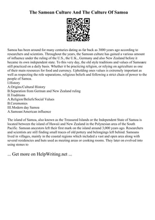 The Samoan Culture And The Culture Of Samoa
Samoa has been around for many centuries dating as far back as 3000 years ago according to
researchers and scientists. Throughout the years, the Samoan culture has gained a various amount
of influence under the ruling of the U.S., the U.K., Germany and also New Zealand before it
became its own independent state. To this very day, the old style traditions and values of Samoaare
still practiced on a daily basis. Whether it be practicing religion, or relying on agriculture as one
of their main resources for food and currency. Upholding ones values is extremely important as
well as respecting the role separations, religious beliefs and following a strict chain of power to the
people of Samoa.
I.History
A.Origins/Cultural History
B.Separation from German and New Zealand ruling
II.Traditions
A.Religion/Beliefs/Social Values
B.Ceremonies
III.Modern day Samoa
A.Samoan/American influence
The island of Samoa, also known as the Treasured Islands or the Independent State of Samoa is
located between the island of Hawaii and New Zealand in the Polynesian area of the South
Pacific. Samoan ancestors left their first mark on the island around 3,000 years ago. Researchers
and scientists are still finding small traces of old pottery and belongings left behind. Samoans
lived in villages, mainly in the coastal regions which included a vast and open area along with
several residencies and huts used as meeting areas or cooking rooms. They later on evolved into
using stones to
... Get more on HelpWriting.net ...
 